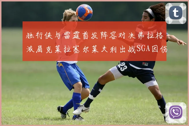 独行侠与雷霆首发阵容对决弗拉格浓眉克莱拉塞尔莱夫利出战SGA因伤缺席