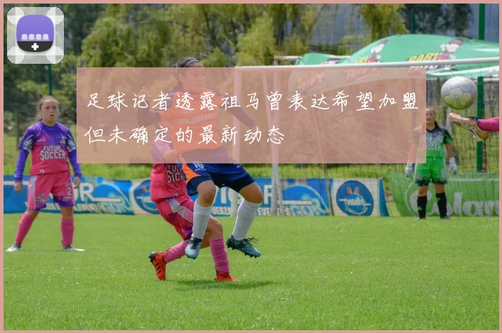 足球记者透露祖马曾表达希望加盟但未确定的最新动态