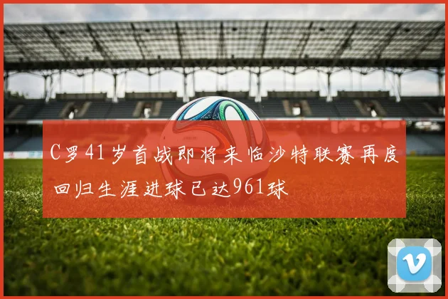 C罗41岁首战即将来临沙特联赛再度回归生涯进球已达961球