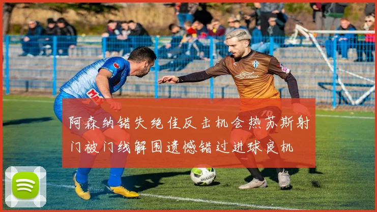 阿森纳错失绝佳反击机会热苏斯射门被门线解围遗憾错过进球良机