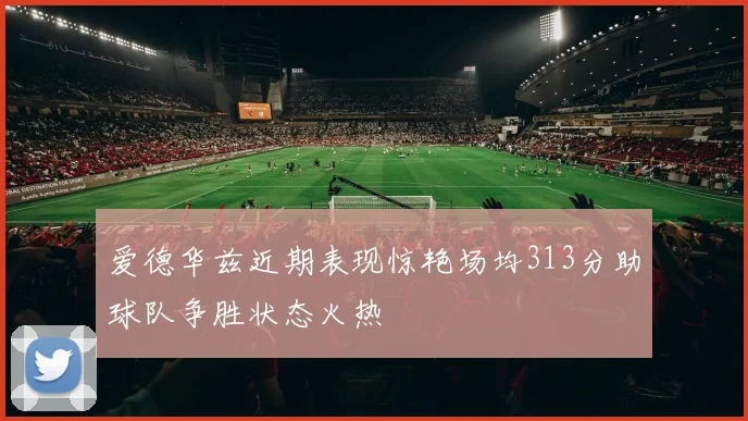 爱德华兹近期表现惊艳场均313分助球队争胜状态火热