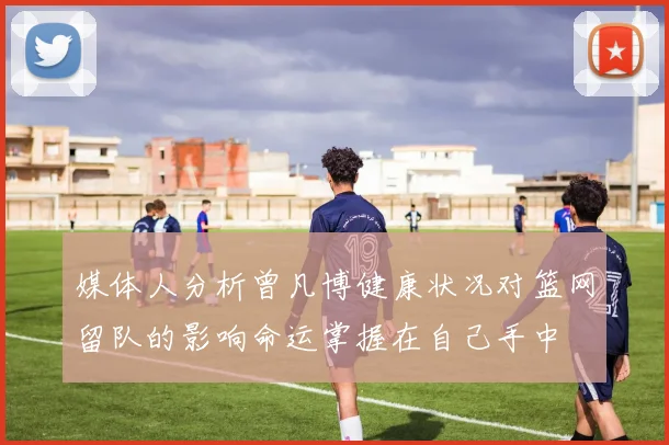 媒体人分析曾凡博健康状况对篮网留队的影响命运掌握在自己手中
