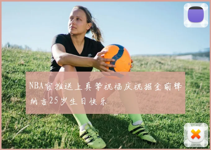 NBA官推送上真挚祝福庆祝掘金前锋纳吉25岁生日快乐