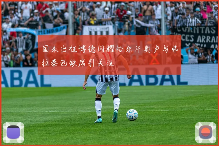 国米出征博德闪耀恰尔汗奥卢与弗拉泰西缺席引关注