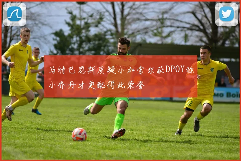 马特巴恩斯质疑小加索尔获DPOY称小乔丹才更配得此荣誉