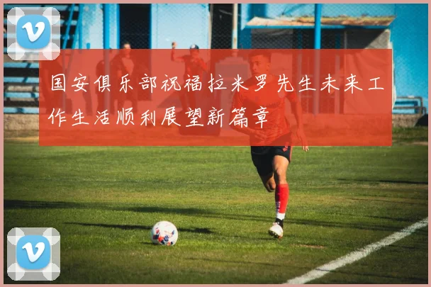 国安俱乐部祝福拉米罗先生未来工作生活顺利展望新篇章