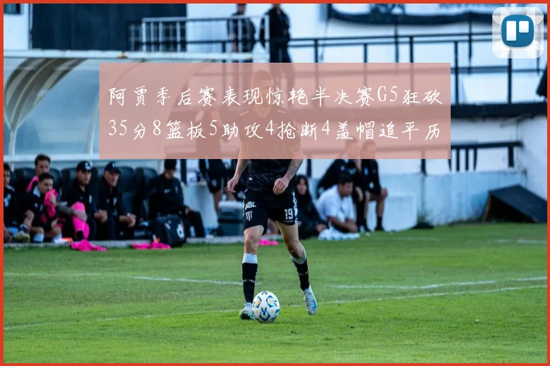 阿贾季后赛表现惊艳半决赛G5狂砍35分8篮板5助攻4抢断4盖帽追平历史纪录