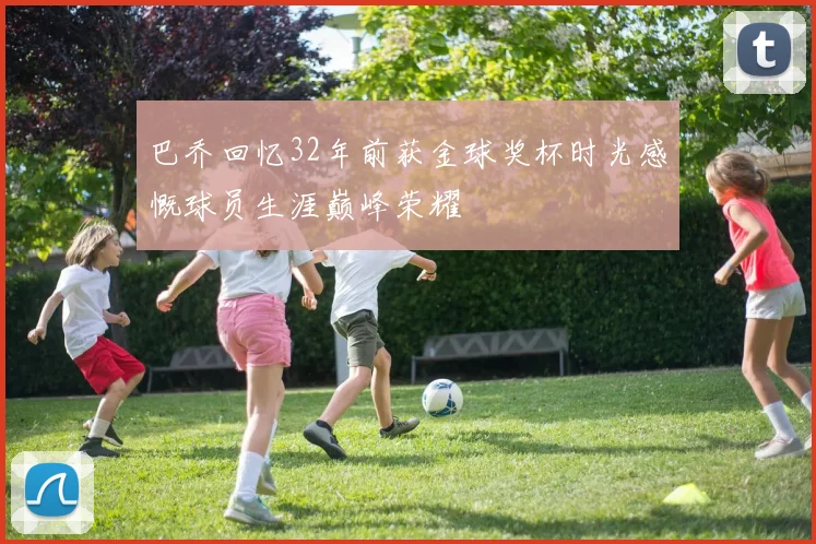巴乔回忆32年前获金球奖杯时光感慨球员生涯巅峰荣耀