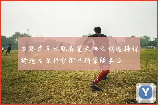 本赛季五大联赛重大机会创造排行榜迪马尔科领衔帕斯紧随其后