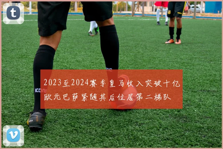 2023至2024赛季皇马收入突破十亿欧元巴萨紧随其后位居第二梯队