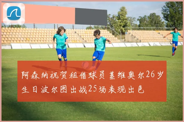 阿森纳祝贺租借球员基维奥尔26岁生日波尔图出战25场表现出色