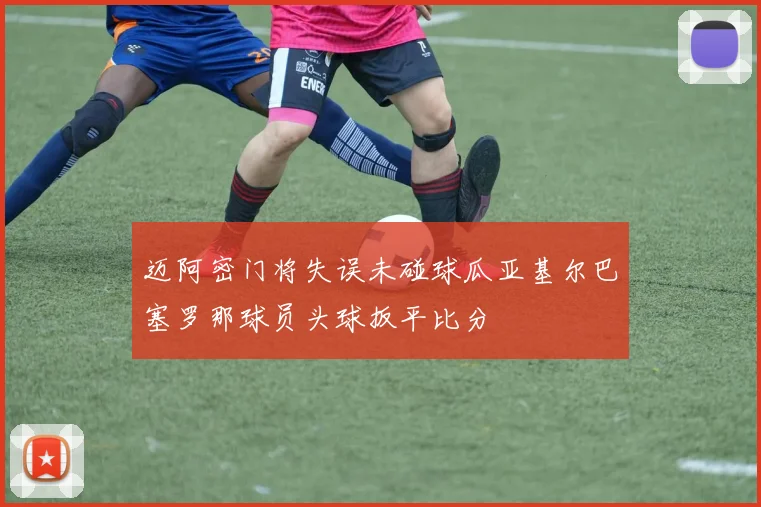 迈阿密门将失误未碰球瓜亚基尔巴塞罗那球员头球扳平比分