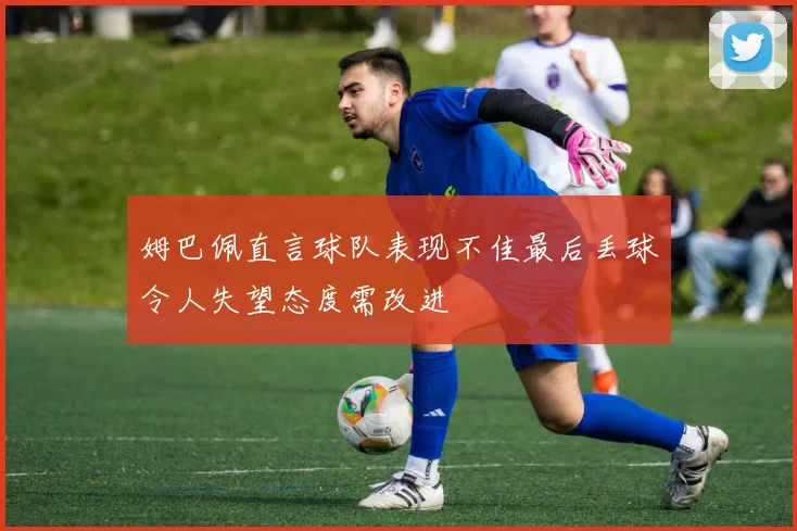 姆巴佩直言球队表现不佳最后丢球令人失望态度需改进