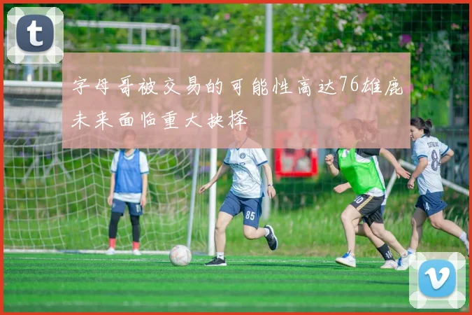 字母哥被交易的可能性高达76雄鹿未来面临重大抉择