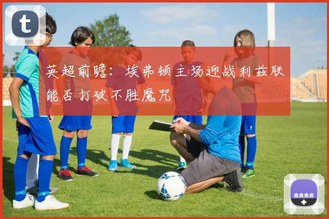 英超前瞻：埃弗顿主场迎战利兹联能否打破不胜魔咒