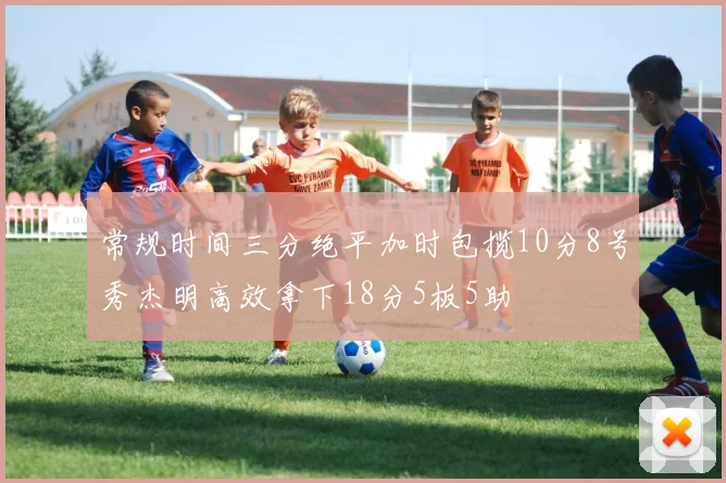 常规时间三分绝平加时包揽10分8号秀杰明高效拿下18分5板5助