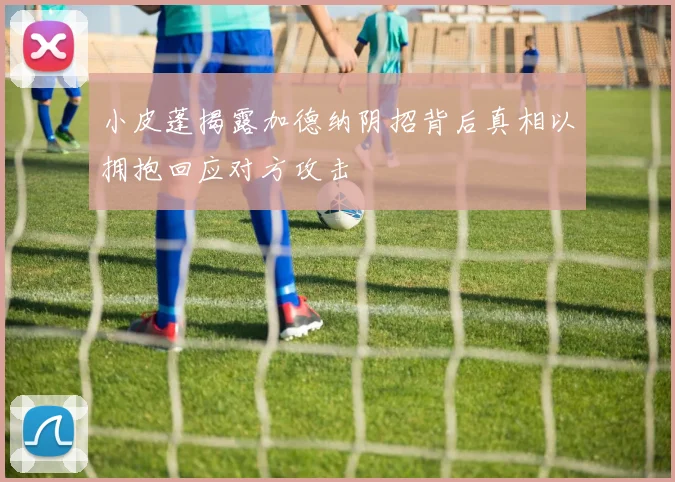 小皮蓬揭露加德纳阴招背后真相以拥抱回应对方攻击