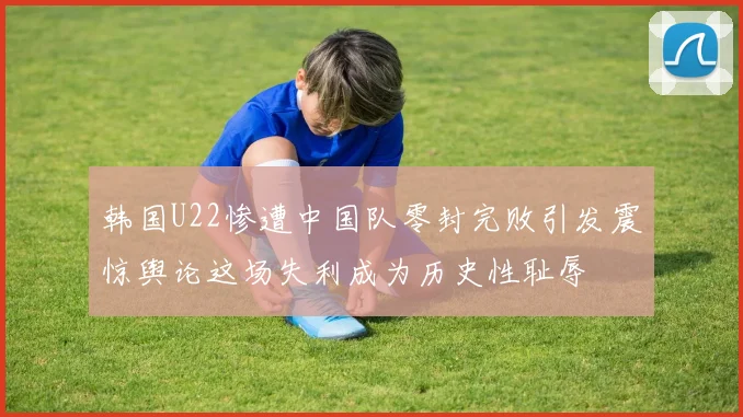 韩国U22惨遭中国队零封完败引发震惊舆论这场失利成为历史性耻辱