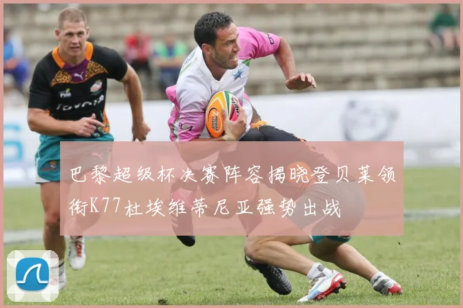 巴黎超级杯决赛阵容揭晓登贝莱领衔K77杜埃维蒂尼亚强势出战
