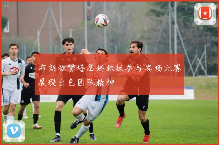 布朗称赞塔图姆积极参与客场比赛展现出色团队精神