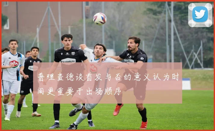 普理查德谈首发与否的意义认为时间更重要于出场顺序
