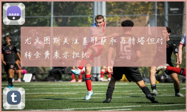 尤文图斯关注基耶萨和马特塔但对转会费表示担忧