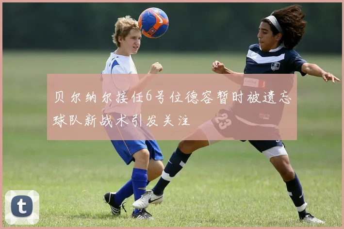 贝尔纳尔接任6号位德容暂时被遗忘球队新战术引发关注