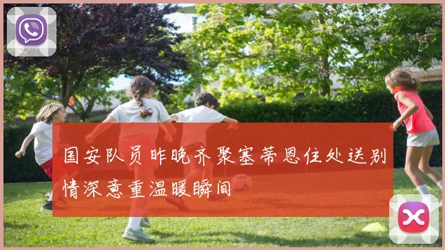 国安队员昨晚齐聚塞蒂恩住处送别情深意重温暖瞬间