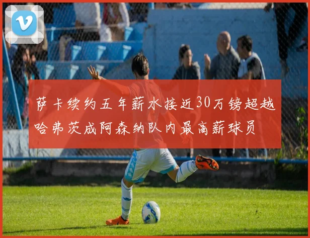 萨卡续约五年薪水接近30万镑超越哈弗茨成阿森纳队内最高薪球员