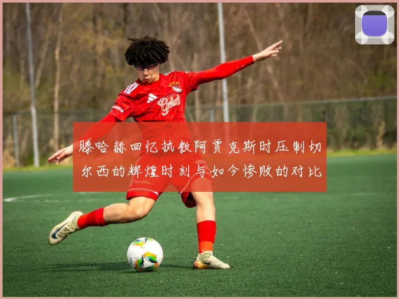 滕哈赫回忆执教阿贾克斯时压制切尔西的辉煌时刻与如今惨败的对比