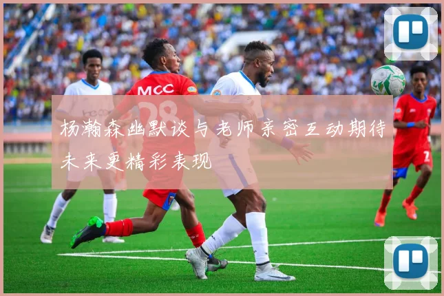 杨瀚森幽默谈与老师亲密互动期待未来更精彩表现