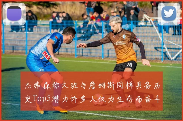 杰弗森称文班与詹姆斯同样具备历史Top5潜力许多人仅为生存而奋斗