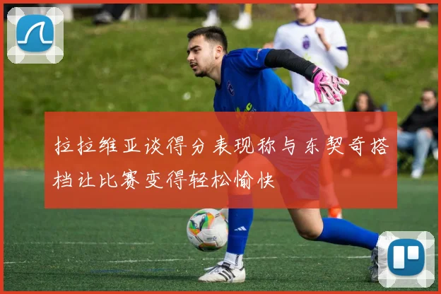 拉拉维亚谈得分表现称与东契奇搭档让比赛变得轻松愉快